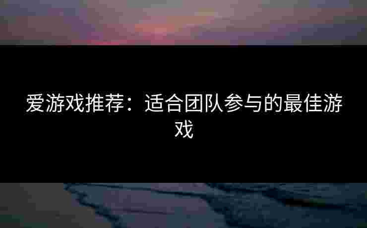 爱游戏推荐：适合团队参与的最佳游戏