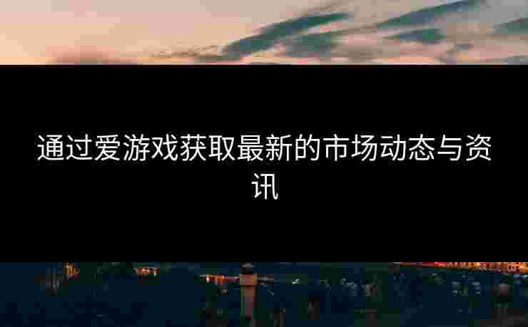 通过爱游戏获取最新的市场动态与资讯