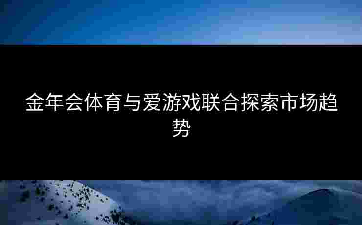 金年会体育与爱游戏联合探索市场趋势